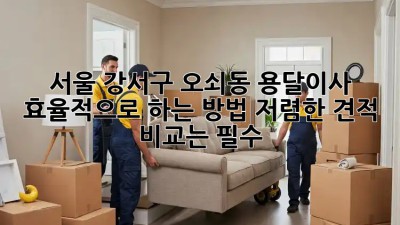 서울 강서구 오쇠동 용달이사 효율적으로 하는 방법! 저렴한 견적 비교는 필수! ✨